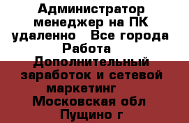 Администратор-менеджер на ПК удаленно - Все города Работа » Дополнительный заработок и сетевой маркетинг   . Московская обл.,Пущино г.